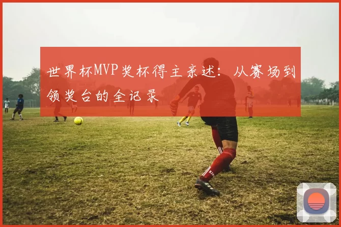 世界杯MVP奖杯得主亲述：从赛场到领奖台的全记录