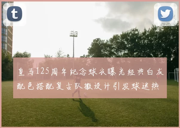 皇马125周年纪念球衣曝光经典白灰配色搭配复古队徽设计引发球迷热议