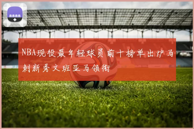 NBA现役最年轻球员前十榜单出炉马刺新秀文班亚马领衔