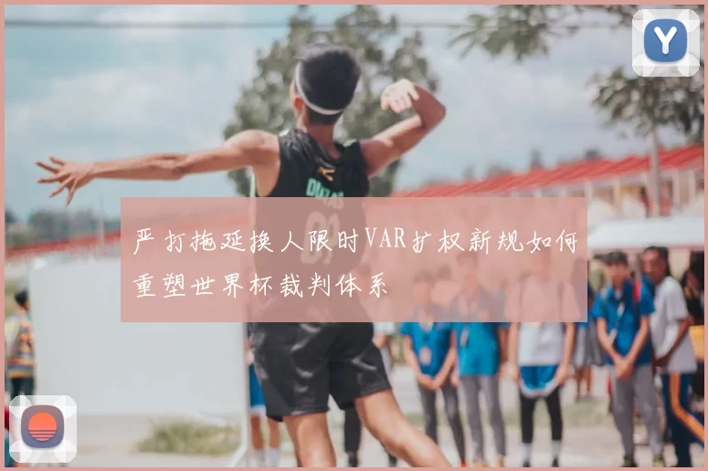 严打拖延换人限时VAR扩权新规如何重塑世界杯裁判体系