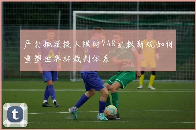 严打拖延换人限时VAR扩权新规如何重塑世界杯裁判体系