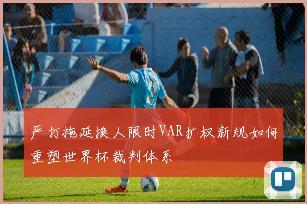 严打拖延换人限时VAR扩权新规如何重塑世界杯裁判体系