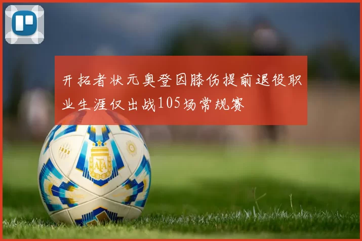 开拓者状元奥登因膝伤提前退役职业生涯仅出战105场常规赛