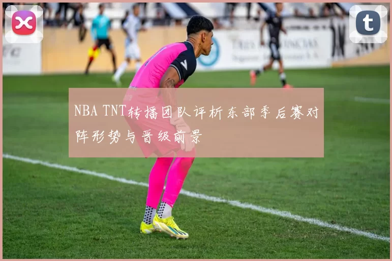 NBA TNT转播团队评析东部季后赛对阵形势与晋级前景