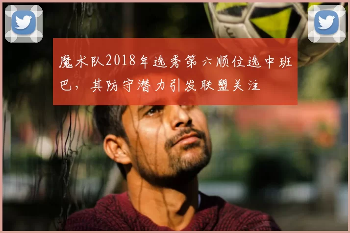 魔术队2018年选秀第六顺位选中班巴，其防守潜力引发联盟关注