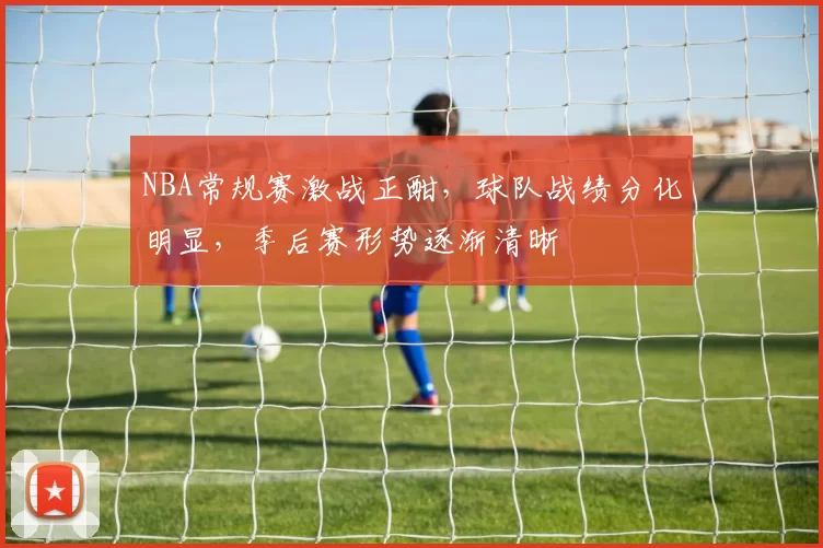 NBA常规赛激战正酣，球队战绩分化明显，季后赛形势逐渐清晰