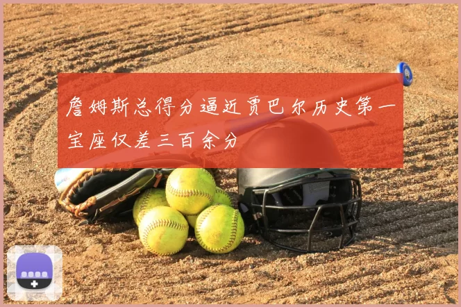 詹姆斯总得分逼近贾巴尔历史第一宝座仅差三百余分
