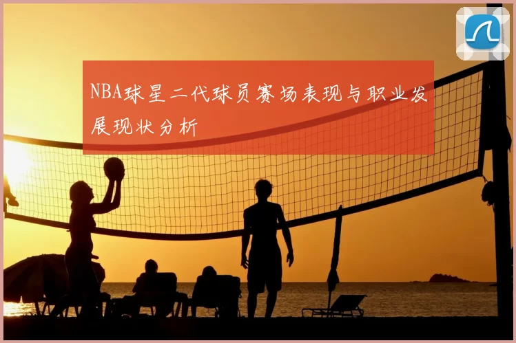 NBA球星二代球员赛场表现与职业发展现状分析