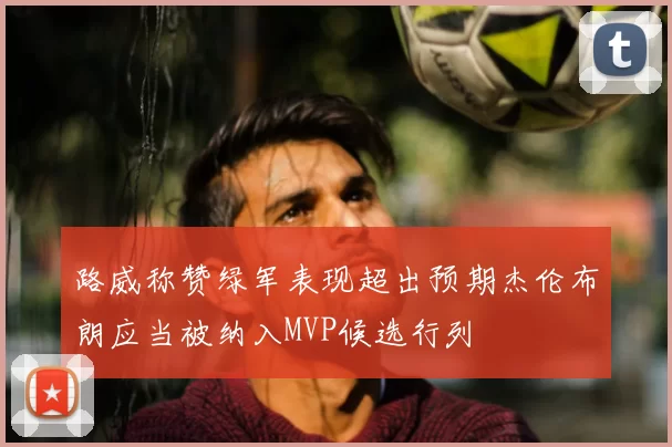 路威称赞绿军表现超出预期杰伦布朗应当被纳入MVP候选行列