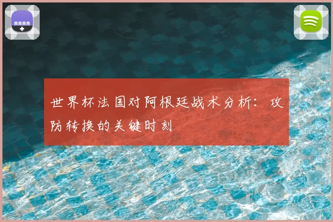世界杯法国对阿根廷战术分析：攻防转换的关键时刻