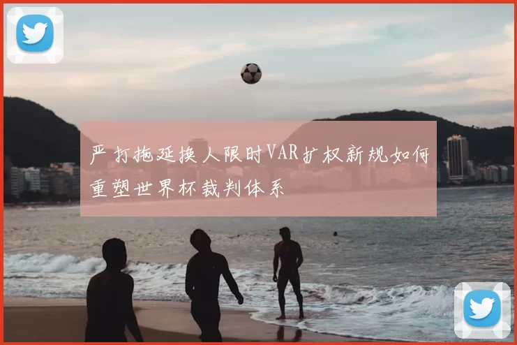 严打拖延换人限时VAR扩权新规如何重塑世界杯裁判体系