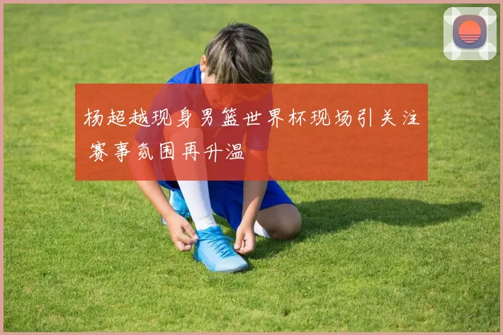 杨超越现身男篮世界杯现场引关注 赛事氛围再升温