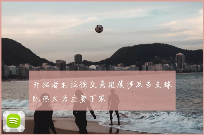 开拓者利拉德交易进展涉及多支球队热火为主要下家