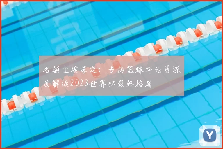 名额尘埃落定：专访篮球评论员深度解读2023世界杯最终格局