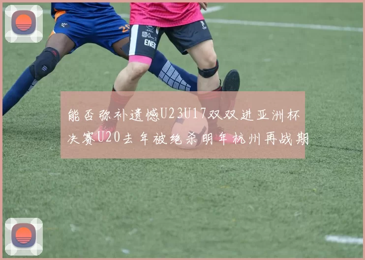 能否弥补遗憾U23U17双双进亚洲杯决赛U20去年被绝杀明年杭州再战期待辉煌