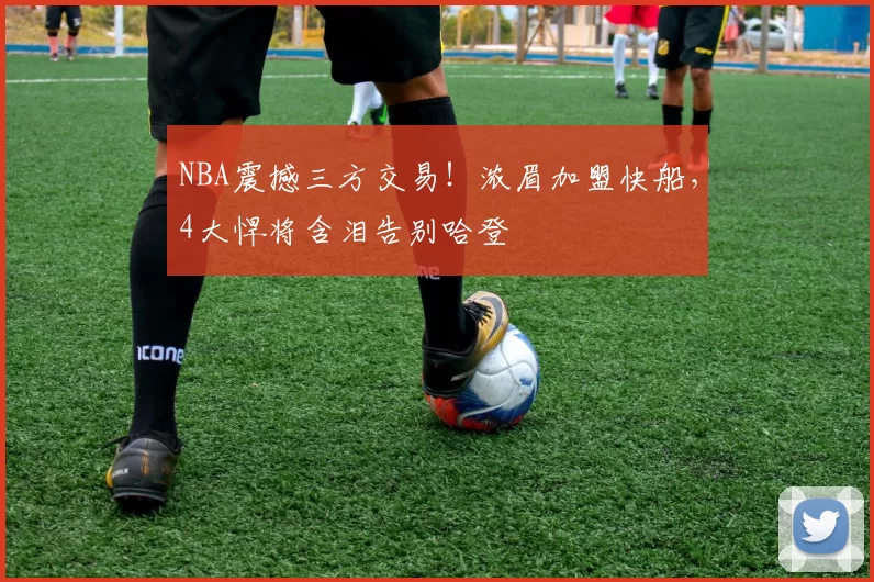 NBA震撼三方交易！浓眉加盟快船，4大悍将含泪告别哈登