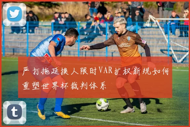 严打拖延换人限时VAR扩权新规如何重塑世界杯裁判体系