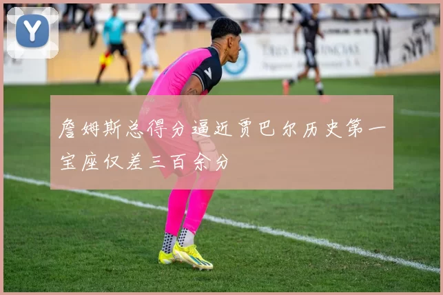 詹姆斯总得分逼近贾巴尔历史第一宝座仅差三百余分