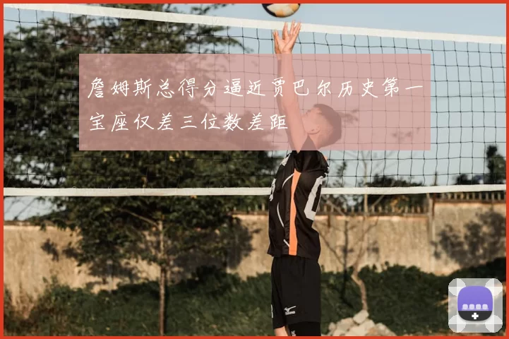 詹姆斯总得分逼近贾巴尔历史第一宝座仅差三位数差距