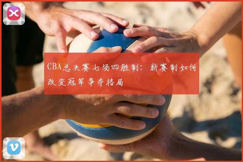 CBA总决赛七场四胜制：新赛制如何改变冠军争夺格局