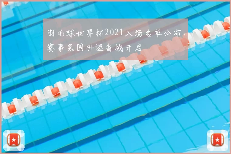 羽毛球世界杯2021入场名单公布，赛事氛围升温备战开启