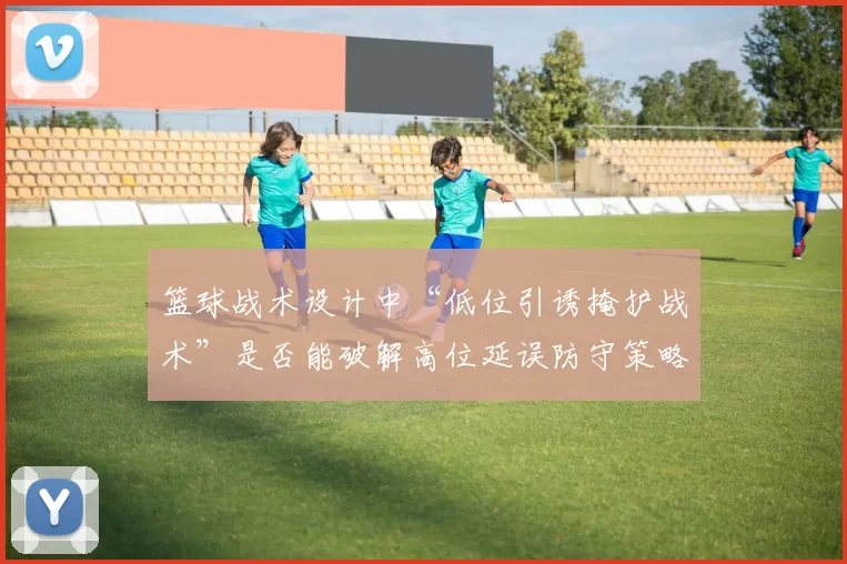 篮球战术设计中“低位引诱掩护战术”是否能破解高位延误防守策略