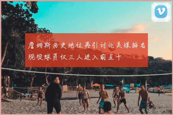 詹姆斯历史地位再引讨论美媒排名现役球员仅三人进入前五十