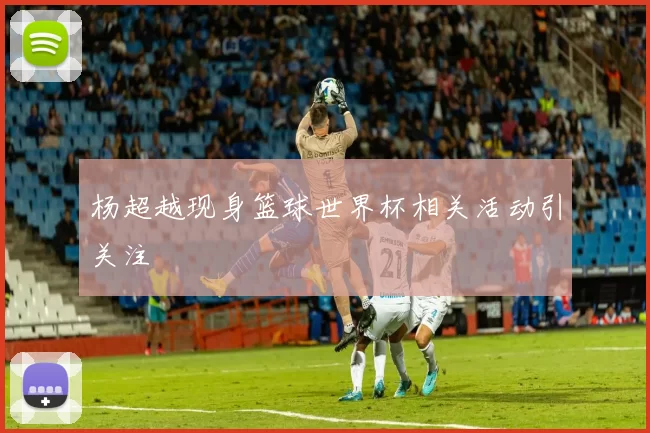 杨超越现身篮球世界杯相关活动引关注