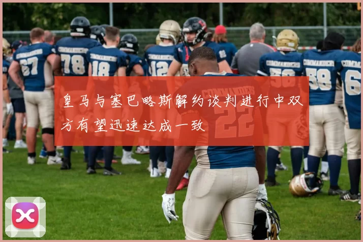 皇马与塞巴略斯解约谈判进行中双方有望迅速达成一致