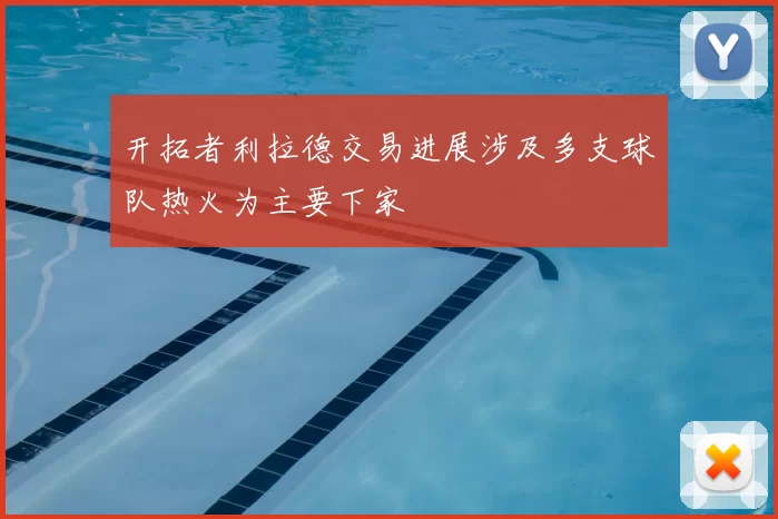 开拓者利拉德交易进展涉及多支球队热火为主要下家