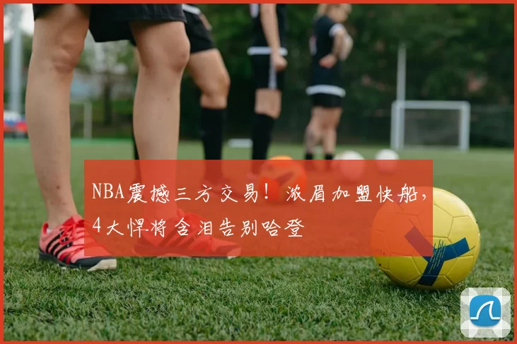 NBA震撼三方交易！浓眉加盟快船，4大悍将含泪告别哈登