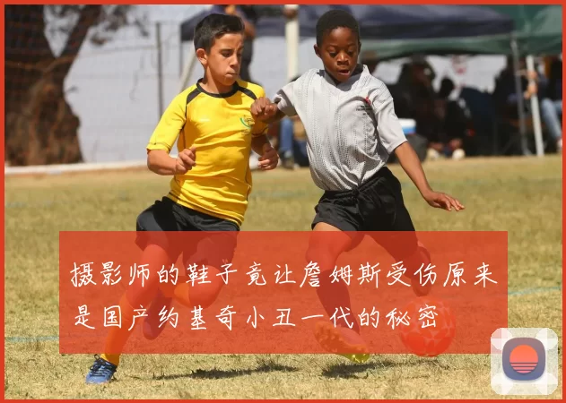 摄影师的鞋子竟让詹姆斯受伤原来是国产约基奇小丑一代的秘密