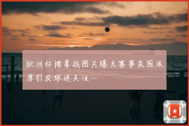 欧洲杯揭幕战图片曝光赛事氛围浓厚引发球迷关注