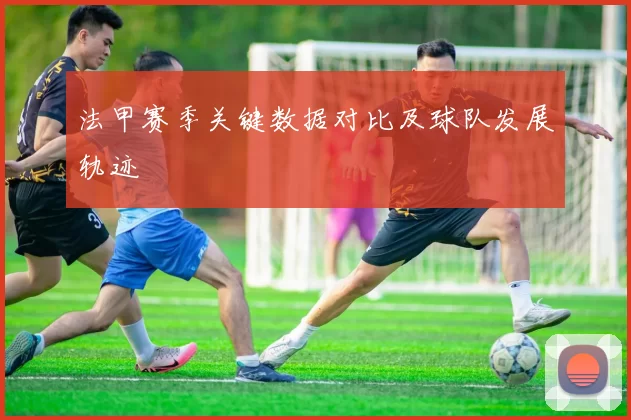 法甲赛季关键数据对比及球队发展轨迹