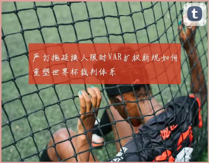 严打拖延换人限时VAR扩权新规如何重塑世界杯裁判体系