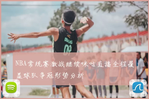 NBA常规赛激战继续咪咕直播全程覆盖球队争冠形势分析