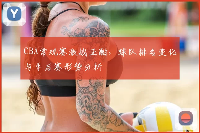 CBA常规赛激战正酣，球队排名变化与季后赛形势分析