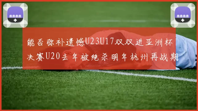 能否弥补遗憾U23U17双双进亚洲杯决赛U20去年被绝杀明年杭州再战期待辉煌