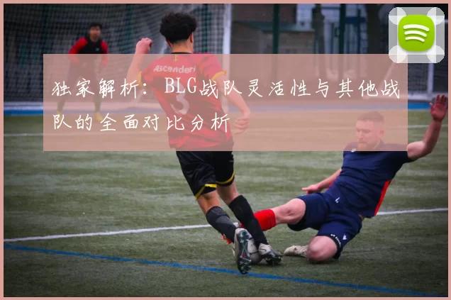 独家解析:BLG战队灵活性与其他战队的全面对比分析