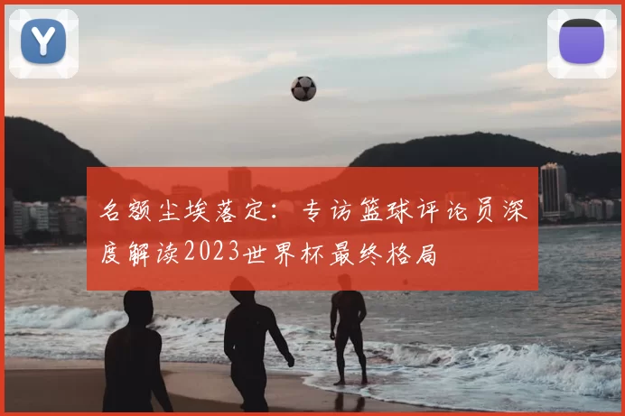 名额尘埃落定：专访篮球评论员深度解读2023世界杯最终格局