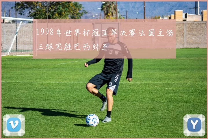 1998年世界杯冠亚军决赛法国主场三球完胜巴西封王